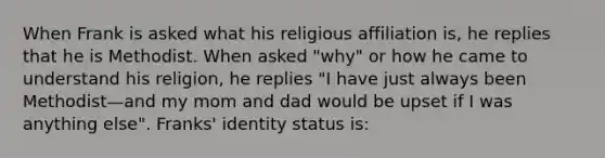 When Frank is asked what his religious affiliation is, he replies that he is Methodist. When asked "why" or how he came to understand his religion, he replies "I have just always been Methodist—and my mom and dad would be upset if I was anything else". Franks' identity status is: