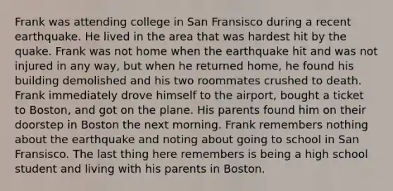 Frank was attending college in San Fransisco during a recent earthquake. He lived in the area that was hardest hit by the quake. Frank was not home when the earthquake hit and was not injured in any way, but when he returned home, he found his building demolished and his two roommates crushed to death. Frank immediately drove himself to the airport, bought a ticket to Boston, and got on the plane. His parents found him on their doorstep in Boston the next morning. Frank remembers nothing about the earthquake and noting about going to school in San Fransisco. The last thing here remembers is being a high school student and living with his parents in Boston.