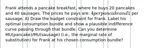 Frank attends a pancake breakfast, where he buys 20 pancakes and 40 sausages. The prices he pays are: 4 per pancake and1 per sausage. A) Draw the budget constraint for Frank. Label his optimal consumption bundle and show a plausible indifference curve passing through that bundle. Can you determine MU(pancake)/MU(sausage) (i.e., the marginal rate of substitution) for Frank at his chosen consumption bundle?