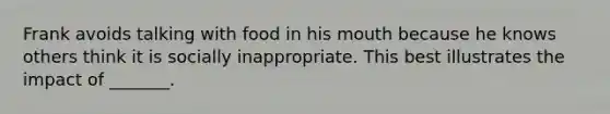 Frank avoids talking with food in his mouth because he knows others think it is socially inappropriate. This best illustrates the impact of _______.