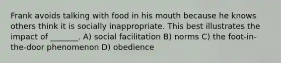 Frank avoids talking with food in his mouth because he knows others think it is socially inappropriate. This best illustrates the impact of _______. A) social facilitation B) norms C) the foot-in-the-door phenomenon D) obedience