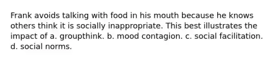 Frank avoids talking with food in his mouth because he knows others think it is socially inappropriate. This best illustrates the impact of a. groupthink. b. mood contagion. c. social facilitation. d. social norms.