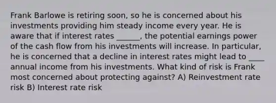 Frank Barlowe is retiring soon, so he is concerned about his investments providing him steady income every year. He is aware that if interest rates ______, the potential earnings power of the cash flow from his investments will increase. In particular, he is concerned that a decline in interest rates might lead to ____ annual income from his investments. What kind of risk is Frank most concerned about protecting against? A) Reinvestment rate risk B) Interest rate risk