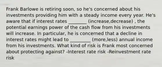 Frank Barlowe is retiring soon, so he's concerned about his investments providing him with a steady income every year. He's aware that if interest rates ________ (increase,decrease) , the potential earnings power of the cash flow from his investments will increase. In particular, he is concerned that a decline in interest rates might lead to _________ (more,less) annual income from his investments. What kind of risk is Frank most concerned about protecting against? -Interest rate risk -Reinvestment rate risk