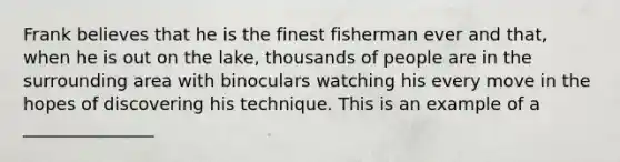 Frank believes that he is the finest fisherman ever and that, when he is out on the lake, thousands of people are in the surrounding area with binoculars watching his every move in the hopes of discovering his technique. This is an example of a _______________