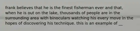 frank believes that he is the finest fisherman ever and that, when he is out on the lake, thousands of people are in the surrounding area with binoculars watching his every move in the hopes of discovering his technique. this is an example of __