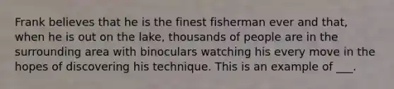 Frank believes that he is the finest fisherman ever and that, when he is out on the lake, thousands of people are in the surrounding area with binoculars watching his every move in the hopes of discovering his technique. This is an example of ___.