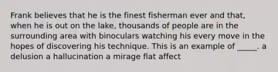 Frank believes that he is the finest fisherman ever and that, when he is out on the lake, thousands of people are in the surrounding area with binoculars watching his every move in the hopes of discovering his technique. This is an example of _____. a delusion a hallucination a mirage flat affect