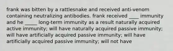 frank was bitten by a rattlesnake and received anti-venom containing neutralizing antibodies. frank received ____ immunity and he _____ long-term immunity as a result naturally acquired active immunity; will have naturally acquired passive immunity; will have artificially acquired passive immunity; will have artificially acquired passive immunity; will not have