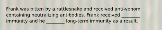 Frank was bitten by a rattlesnake and received anti-venom containing neutralizing antibodies. Frank received ________ immunity and he ________ long-term immunity as a result.