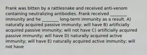 Frank was bitten by a rattlesnake and received anti-venom containing neutralizing antibodies. Frank received ________ immunity and he ________ long-term immunity as a result. A) naturally acquired passive immunity; will have B) artificially acquired passive immunity; will not have C) artificially acquired passive immunity; will have D) naturally acquired active immunity; will have E) naturally acquired active immunity; will not have