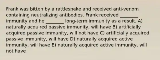 Frank was bitten by a rattlesnake and received anti-venom containing neutralizing antibodies. Frank received ________ immunity and he ________ long-term immunity as a result. A) naturally acquired passive immunity, will have B) artificially acquired passive immunity, will not have C) artificially acquired passive immunity, will have D) naturally acquired active immunity, will have E) naturally acquired active immunity, will not have