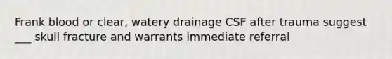 Frank blood or clear, watery drainage CSF after trauma suggest ___ skull fracture and warrants immediate referral