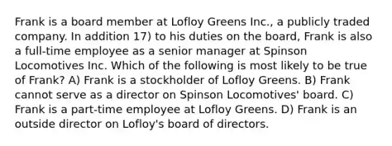 Frank is a board member at Lofloy Greens Inc., a publicly traded company. In addition 17) to his duties on the board, Frank is also a full-time employee as a senior manager at Spinson Locomotives Inc. Which of the following is most likely to be true of Frank? A) Frank is a stockholder of Lofloy Greens. B) Frank cannot serve as a director on Spinson Locomotives' board. C) Frank is a part-time employee at Lofloy Greens. D) Frank is an outside director on Lofloy's board of directors.