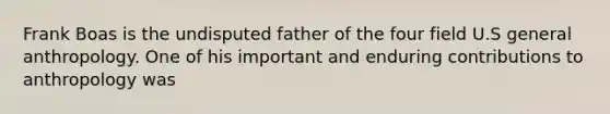 Frank Boas is the undisputed father of the four field U.S general anthropology. One of his important and enduring contributions to anthropology was