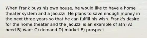 When Frank buys his own house, he would like to have a home theater system and a Jacuzzi. He plans to save enough money in the next three years so that he can fulfill his wish. Frank's desire for the home theater and the Jacuzzi is an example of a(n) A) need B) want C) demand D) market E) prospect