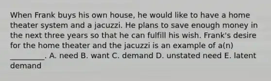 When Frank buys his own house, he would like to have a home theater system and a jacuzzi. He plans to save enough money in the next three years so that he can fulfill his wish. Frank's desire for the home theater and the jacuzzi is an example of a(n) _________. A. need B. want C. demand D. unstated need E. latent demand