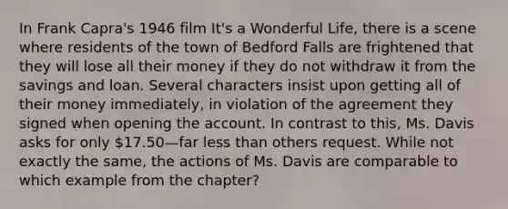 In Frank Capra's 1946 film It's a Wonderful Life, there is a scene where residents of the town of Bedford Falls are frightened that they will lose all their money if they do not withdraw it from the savings and loan. Several characters insist upon getting all of their money immediately, in violation of the agreement they signed when opening the account. In contrast to this, Ms. Davis asks for only 17.50—far less than others request. While not exactly the same, the actions of Ms. Davis are comparable to which example from the chapter?