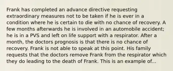 Frank has completed an advance directive requesting extraordinary measures not to be taken if he is ever in a condition where he is certain to die with no chance of recovery. A few months afterwards he is involved in an automobile accident; he is in a PVS and left on life support with a respirator. After a month, the doctors prognosis is that there is no chance of recovery. Frank is not able to speak at this point. His family requests that the doctors remove Frank from the respirator which they do leading to the death of Frank. This is an example of...