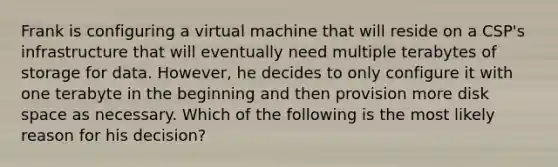 Frank is configuring a virtual machine that will reside on a CSP's infrastructure that will eventually need multiple terabytes of storage for data. However, he decides to only configure it with one terabyte in the beginning and then provision more disk space as necessary. Which of the following is the most likely reason for his decision?