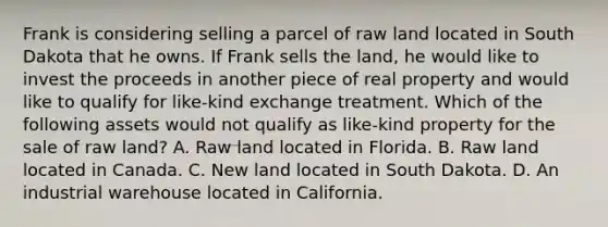 Frank is considering selling a parcel of raw land located in South Dakota that he owns. If Frank sells the land, he would like to invest the proceeds in another piece of real property and would like to qualify for like-kind exchange treatment. Which of the following assets would not qualify as like-kind property for the sale of raw land? A. Raw land located in Florida. B. Raw land located in Canada. C. New land located in South Dakota. D. An industrial warehouse located in California.