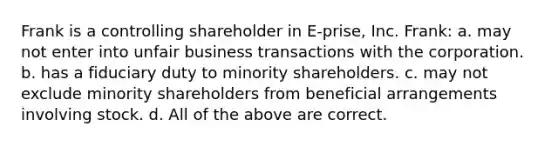 Frank is a controlling shareholder in E-prise, Inc. Frank: a. may not enter into unfair business transactions with the corporation. b. has a fiduciary duty to minority shareholders. c. may not exclude minority shareholders from beneficial arrangements involving stock. d. All of the above are correct.