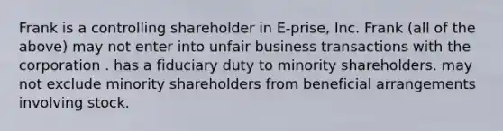 Frank is a controlling shareholder in E-prise, Inc. Frank (all of the above) may not enter into unfair business transactions with the corporation . has a fiduciary duty to minority shareholders. may not exclude minority shareholders from beneficial arrangements involving stock.