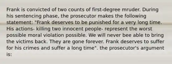 Frank is convicted of two counts of first-degree mruder. During his sentencing phase, the prosecutor makes the following statement: "Frank deserves to be punished for a very long time. His actions- killing two innocent people- represent the worst possible moral violation possible. We will never bee able to bring the victims back. They are gone forever. Frank deserves to suffer for his crimes and suffer a long time". the prosecutor's argument is: