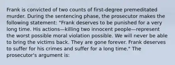 Frank is convicted of two counts of first-degree premeditated murder. During the sentencing phase, the prosecutor makes the following statement: "Frank deserves to be punished for a very long time. His actions—killing two innocent people—represent the worst possible moral violation possible. We will never be able to bring the victims back. They are gone forever. Frank deserves to suffer for his crimes and suffer for a long time." The prosecutor's argument is: