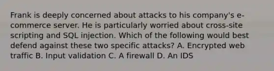 Frank is deeply concerned about attacks to his company's e- commerce server. He is particularly worried about cross-site scripting and SQL injection. Which of the following would best defend against these two specific attacks? A. Encrypted web traffic B. Input validation C. A firewall D. An IDS