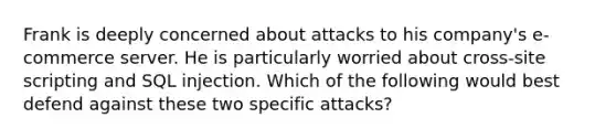 Frank is deeply concerned about attacks to his company's e-commerce server. He is particularly worried about cross-site scripting and SQL injection. Which of the following would best defend against these two specific attacks?