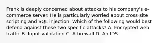 Frank is deeply concerned about attacks to his company's e-commerce server. He is particularly worried about cross-site scripting and SQL injection. Which of the following would best defend against these two specific attacks? A. Encrypted web traffic B. Input validation C. A firewall D. An IDS