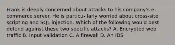 Frank is deeply concerned about attacks to his company's e-commerce server. He is particu- larly worried about cross-site scripting and SQL injection. Which of the following would best defend against these two specific attacks? A. Encrypted web traffic B. Input validation C. A firewall D. An IDS