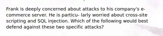 Frank is deeply concerned about attacks to his company's e-commerce server. He is particu- larly worried about cross-site scripting and SQL injection. Which of the following would best defend against these two specific attacks?