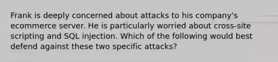 Frank is deeply concerned about attacks to his company's ecommerce server. He is particularly worried about cross-site scripting and SQL injection. Which of the following would best defend against these two specific attacks?