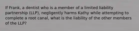 If Frank, a dentist who is a member of a limited liability partnership (LLP), negligently harms Kathy while attempting to complete a root canal, what is the liability of the other members of the LLP?