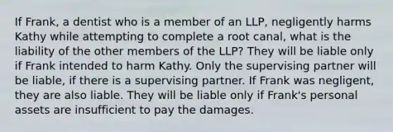 If Frank, a dentist who is a member of an LLP, negligently harms Kathy while attempting to complete a root canal, what is the liability of the other members of the LLP? They will be liable only if Frank intended to harm Kathy. Only the supervising partner will be liable, if there is a supervising partner. If Frank was negligent, they are also liable. They will be liable only if Frank's personal assets are insufficient to pay the damages.