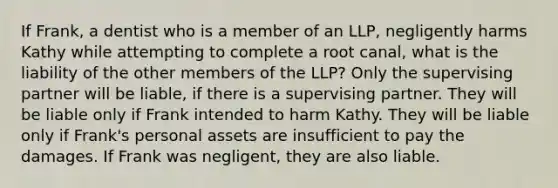 If Frank, a dentist who is a member of an LLP, negligently harms Kathy while attempting to complete a root canal, what is the liability of the other members of the LLP? Only the supervising partner will be liable, if there is a supervising partner. They will be liable only if Frank intended to harm Kathy. They will be liable only if Frank's personal assets are insufficient to pay the damages. If Frank was negligent, they are also liable.