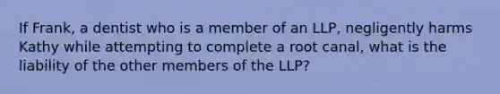 If Frank, a dentist who is a member of an LLP, negligently harms Kathy while attempting to complete a root canal, what is the liability of the other members of the LLP?