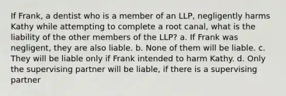 If Frank, a dentist who is a member of an LLP, negligently harms Kathy while attempting to complete a root canal, what is the liability of the other members of the LLP? a. If Frank was negligent, they are also liable. b. None of them will be liable. c. They will be liable only if Frank intended to harm Kathy. d. Only the supervising partner will be liable, if there is a supervising partner