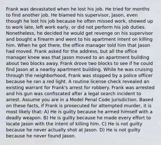 Frank was devastated when he lost his job. He tried for months to find another job. He blamed his supervisor, Jason, even though he lost his job because he often missed work, showed up to work late, left work early, or did not perform his job duties. Nonetheless, he decided he would get revenge on his supervisor and bought a firearm and went to his apartment intent on killing him. When he got there, the office manager told him that Jason had moved. Frank asked for the address, but all the office manager knew was that Jason moved to an apartment building about two blocks away. Frank drove two blocks to see if he could find Jason at a nearby apartment building. While he was cruising through the neighborhood, Frank was stopped by a police officer because he ran a red light. A routine license check revealed an existing warrant for Frank's arrest for robbery. Frank was arrested and his gun was confiscated after a legal search incident to arrest. Assume you are in a Model Penal Code jurisdiction. Based on these facts, if Frank is prosecuted for attempted murder, it is most likely that: A) He is guilty because he armed himself with a deadly weapon. B) He is guilty because he made every effort to locate Jason with the intent of killing him. C) He is not guilty because he never actually shot at Jason. D) He is not guilty because he never found Jason.