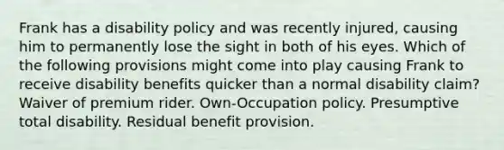 Frank has a disability policy and was recently injured, causing him to permanently lose the sight in both of his eyes. Which of the following provisions might come into play causing Frank to receive disability benefits quicker than a normal disability claim? Waiver of premium rider. Own-Occupation policy. Presumptive total disability. Residual benefit provision.