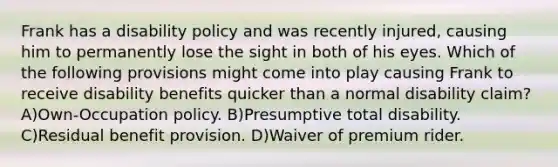 Frank has a disability policy and was recently injured, causing him to permanently lose the sight in both of his eyes. Which of the following provisions might come into play causing Frank to receive disability benefits quicker than a normal disability claim? A)Own-Occupation policy. B)Presumptive total disability. C)Residual benefit provision. D)Waiver of premium rider.