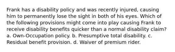 Frank has a disability policy and was recently injured, causing him to permanently lose the sight in both of his eyes. Which of the following provisions might come into play causing Frank to receive disability benefits quicker than a normal disability claim? a. Own-Occupation policy. b. Presumptive total disability. c. Residual benefit provision. d. Waiver of premium rider.
