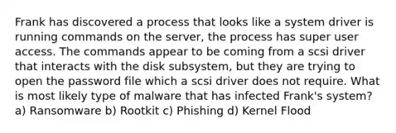 Frank has discovered a process that looks like a system driver is running commands on the server, the process has super user access. The commands appear to be coming from a scsi driver that interacts with the disk subsystem, but they are trying to open the password file which a scsi driver does not require. What is most likely type of malware that has infected Frank's system? a) Ransomware b) Rootkit c) Phishing d) Kernel Flood