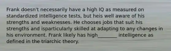 Frank doesn't necessarily have a high IQ as measured on standardized intelligence tests, but heis well aware of his strengths and weaknesses. He chooses jobs that suit his strengths and isparticularly skilled at adapting to any changes in his environment. Frank likely has high________ intelligence as defined in the triarchic theory.