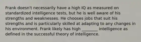 Frank doesn't necessarily have a high IQ as measured on standardized intelligence tests, but he is well aware of his strengths and weaknesses. He chooses jobs that suit his strengths and is particularly skilled at adapting to any changes in his environment. Frank likely has high ________ intelligence as defined in the successful theory of intelligence.