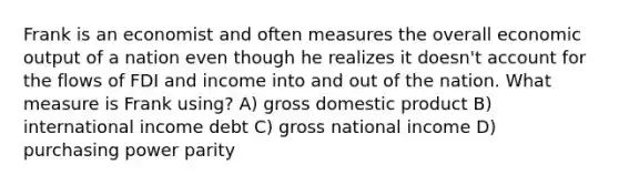 Frank is an economist and often measures the overall economic output of a nation even though he realizes it doesn't account for the flows of FDI and income into and out of the nation. What measure is Frank using? A) gross domestic product B) international income debt C) gross national income D) purchasing power parity