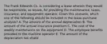 The Frank Edwards Co. is considering a lease wherein they would be responsible, as lessee, for providing the maintenance, taxes, insurance, and equipment operator. Given this scenario, which one of the following should be included in the lease-purchase analysis? A. The amount of the annual depreciation B. The amount of the annual insurance premium C. The cost of the weekly maintenance on the equipment D. The employee benefits provided to the machine operator E. The amount of the depreciation tax shield