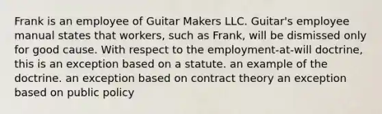 Frank is an employee of Guitar Makers LLC. Guitar's employee manual states that workers, such as Frank, will be dismissed only for good cause. With respect to the employment-at-will doctrine, this is an exception based on a statute. an example of the doctrine. an exception based on contract theory an exception based on public policy